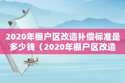 2020年棚戶區(qū)改造補(bǔ)償標(biāo)準(zhǔn)是多少錢（2020年棚戶區(qū)改造補(bǔ)償標(biāo)準(zhǔn)是多少）