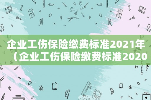 企業(yè)工傷保險(xiǎn)繳費(fèi)標(biāo)準(zhǔn)2021年（企業(yè)工傷保險(xiǎn)繳費(fèi)標(biāo)準(zhǔn)2020年）