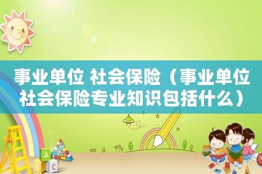 事業(yè)單位 社會(huì)保險(xiǎn)（事業(yè)單位社會(huì)保險(xiǎn)專業(yè)知識(shí)包括什么）