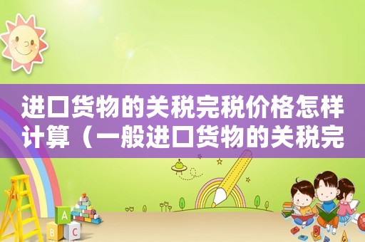 進口貨物的關(guān)稅完稅價格怎樣計算（一般進口貨物的關(guān)稅完稅價格怎么計算）