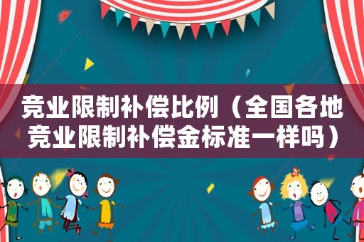 競業(yè)限制補(bǔ)償比例（全國各地競業(yè)限制補(bǔ)償金標(biāo)準(zhǔn)一樣嗎）