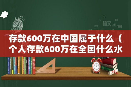 存款600萬在中國屬于什么（個(gè)人存款600萬在全國什么水平）