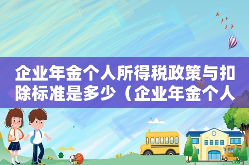 企業(yè)年金個人所得稅政策與扣除標準是多少（企業(yè)年金個人所得稅政策與扣除標準）