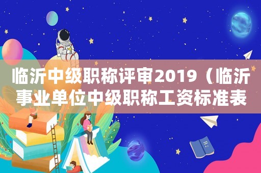 臨沂中級(jí)職稱(chēng)評(píng)審2019（臨沂事業(yè)單位中級(jí)職稱(chēng)工資標(biāo)準(zhǔn)表）