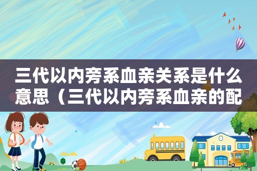 三代以內(nèi)旁系血親關(guān)系是什么意思（三代以內(nèi)旁系血親的配偶是什么意思）