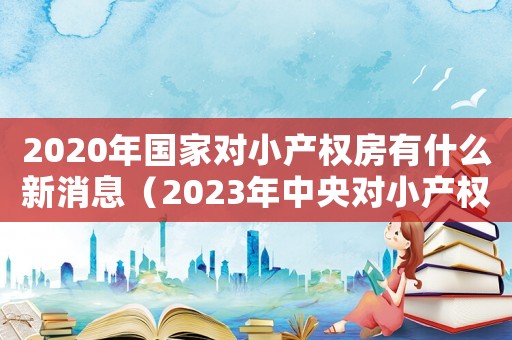 2020年國家對小產(chǎn)權(quán)房有什么新消息（2023年中央對小產(chǎn)權(quán)房的政策解讀）