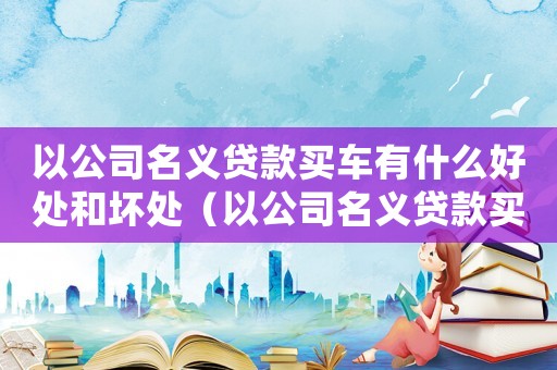 以公司名義貸款買車有什么好處和壞處（以公司名義貸款買車需要什么條件）