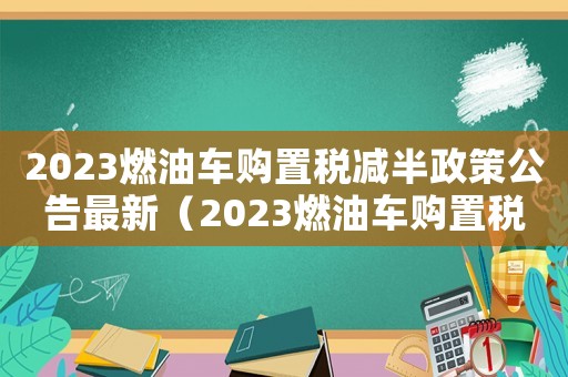2023燃油車(chē)購(gòu)置稅減半政策公告最新（2023燃油車(chē)購(gòu)置稅減半政策公告）
