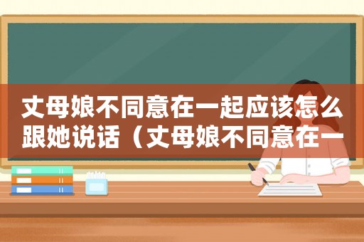 丈母娘不同意在一起應(yīng)該怎么跟她說話（丈母娘不同意在一起應(yīng)該怎么跟她說）