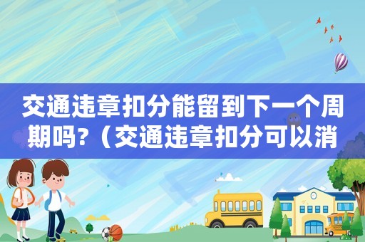 交通違章扣分能留到下一個(gè)周期嗎?（交通違章扣分可以消分嗎怎么處理）