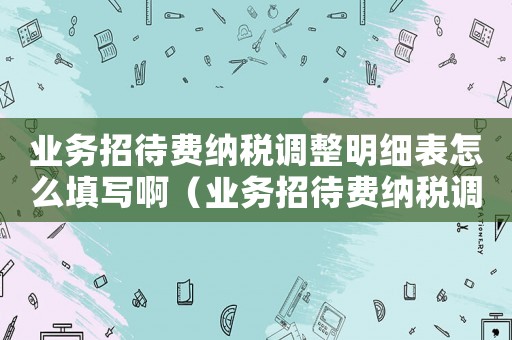 業(yè)務(wù)招待費(fèi)納稅調(diào)整明細(xì)表怎么填寫(xiě)啊（業(yè)務(wù)招待費(fèi)納稅調(diào)整明細(xì)表怎么填寫(xiě)）
