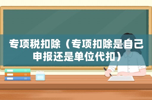 專(zhuān)項(xiàng)稅扣除（專(zhuān)項(xiàng)扣除是自己申報(bào)還是單位代扣）