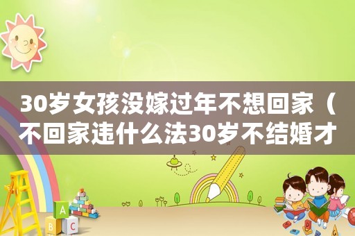 30歲女孩沒(méi)嫁過(guò)年不想回家（不回家違什么法30歲不結(jié)婚才違法呢）