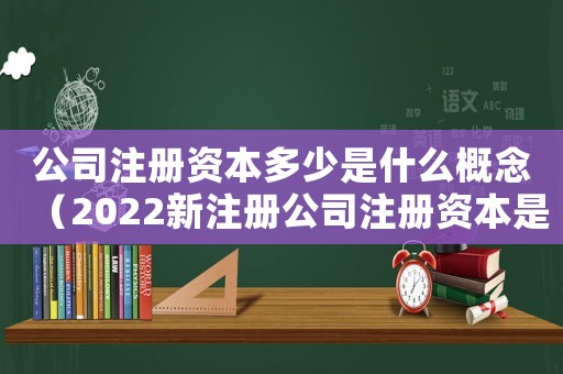 公司注冊(cè)資本多少是什么概念（2022新注冊(cè)公司注冊(cè)資本是多少錢）