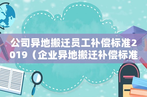 公司異地搬遷員工補(bǔ)償標(biāo)準(zhǔn)2019（企業(yè)異地搬遷補(bǔ)償標(biāo)準(zhǔn)）