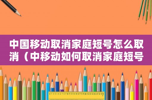 中國移動(dòng)取消家庭短號怎么取消（中移動(dòng)如何取消家庭短號成員號碼）