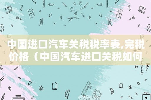 中國(guó)進(jìn)口汽車關(guān)稅稅率表,完稅價(jià)格（中國(guó)汽車進(jìn)口關(guān)稅如何計(jì)算出來(lái)的）