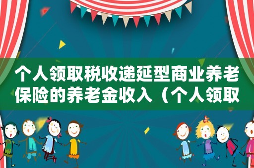 個人領取稅收遞延型商業(yè)養(yǎng)老保險的養(yǎng)老金收入（個人領取稅收遞延型商業(yè)養(yǎng)老保險）