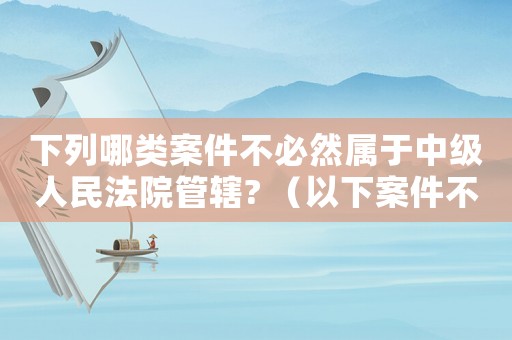 下列哪類案件不必然屬于中級(jí)人民法院管轄? （以下案件不屬于中級(jí)法院管轄的是）