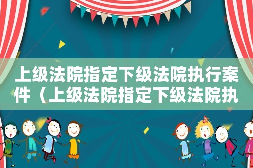 上級(jí)法院指定下級(jí)法院執(zhí)行案件（上級(jí)法院指定下級(jí)法院執(zhí)行的法律規(guī)定）