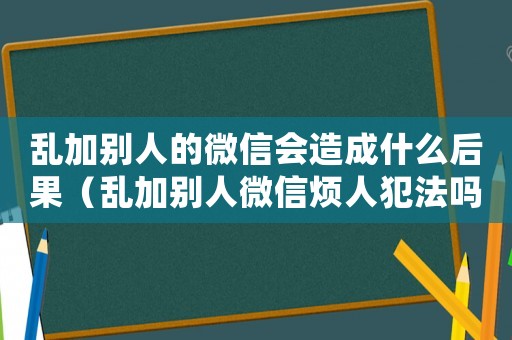 亂加別人的微信會(huì)造成什么后果（亂加別人微信煩人犯法嗎怎么處理）