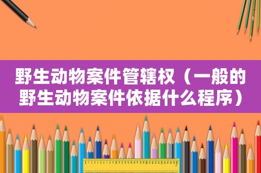 野生動(dòng)物案件管轄權(quán)（一般的野生動(dòng)物案件依據(jù)什么程序）