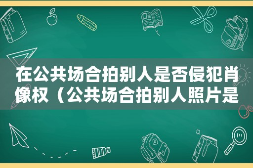 在公共場合拍別人是否侵犯肖像權(quán)（公共場合拍別人照片是侵犯肖像權(quán)嗎）