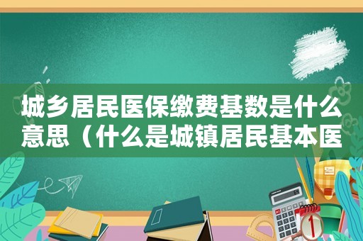 城鄉(xiāng)居民醫(yī)保繳費(fèi)基數(shù)是什么意思（什么是城鎮(zhèn)居民基本醫(yī)療保險繳費(fèi)基數(shù)）