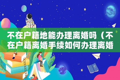 不在戶籍地能辦理離婚嗎（不在戶籍離婚手續(xù)如何辦理離婚證）