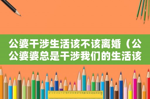 公婆干涉生活該不該離婚（公公婆婆總是干涉我們的生活該怎么辦）
