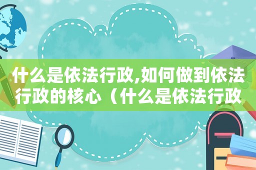 什么是依法行政,如何做到依法行政的核心（什么是依法行政,如何做到依法行政的）