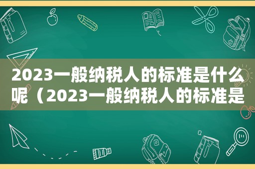 2023一般納稅人的標(biāo)準(zhǔn)是什么呢（2023一般納稅人的標(biāo)準(zhǔn)是什么呢）