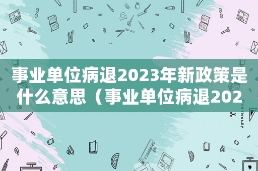 事業(yè)單位病退2023年新政策是什么意思（事業(yè)單位病退2023年新政策是什么）
