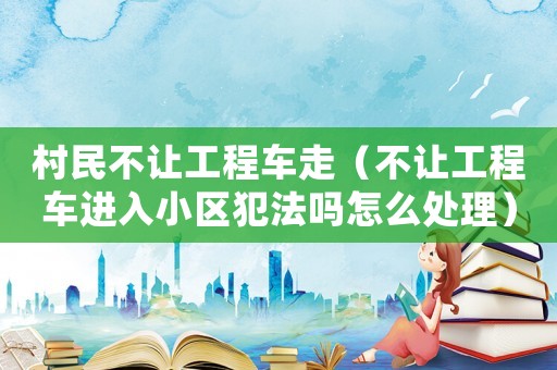 村民不讓工程車走（不讓工程車進(jìn)入小區(qū)犯法嗎怎么處理）