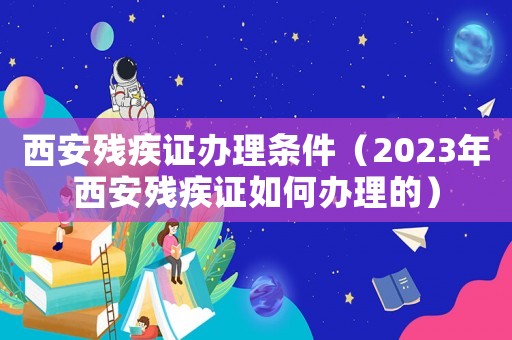 西安殘疾證辦理?xiàng)l件（2023年西安殘疾證如何辦理的）