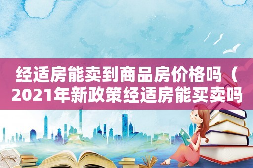 經(jīng)適房能賣到商品房?jī)r(jià)格嗎（2021年新政策經(jīng)適房能買賣嗎）