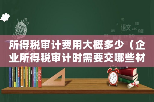 所得稅審計(jì)費(fèi)用大概多少（企業(yè)所得稅審計(jì)時(shí)需要交哪些材料呢）