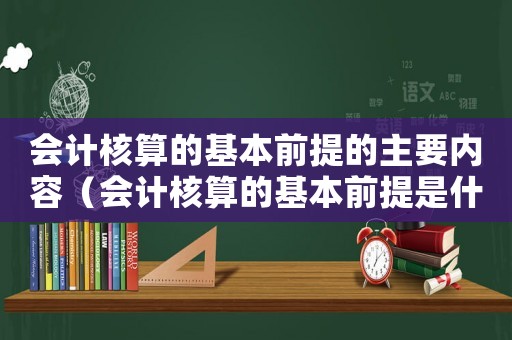 會(huì)計(jì)核算的基本前提的主要內(nèi)容（會(huì)計(jì)核算的基本前提是什么會(huì)計(jì)假設(shè)）