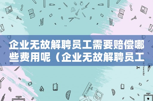 企業(yè)無(wú)故解聘員工需要賠償哪些費(fèi)用呢（企業(yè)無(wú)故解聘員工需要賠償哪些費(fèi)用）
