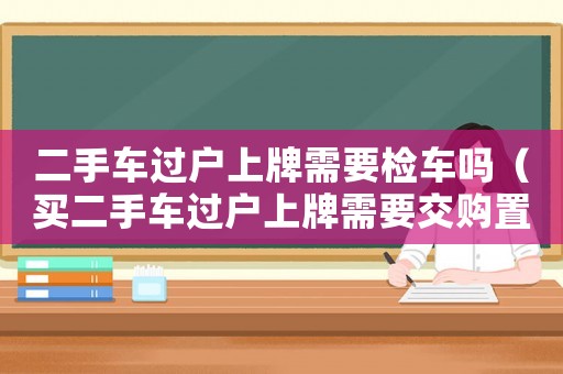 二手車過戶上牌需要檢車嗎（買二手車過戶上牌需要交購置稅嗎現(xiàn)在）