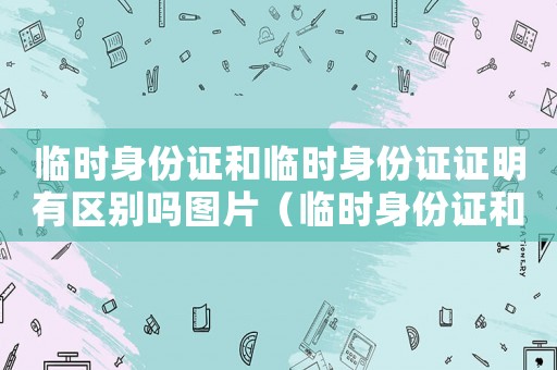 臨時身份證和臨時身份證證明有區(qū)別嗎圖片（臨時身份證和臨時身份證證明有區(qū)別嗎）