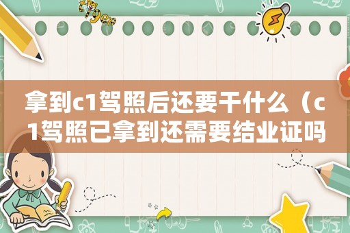 拿到c1駕照后還要干什么（c1駕照已拿到還需要結(jié)業(yè)證嗎現(xiàn)在）