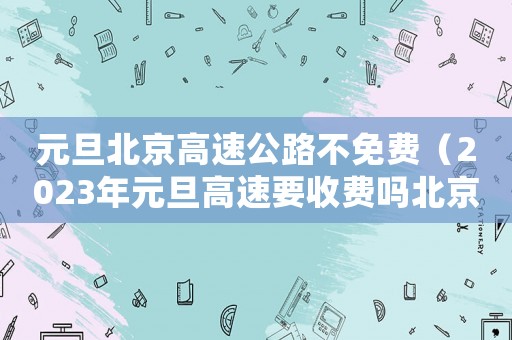 元旦北京高速公路不免費(fèi)（2023年元旦高速要收費(fèi)嗎北京）