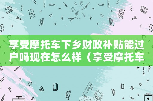 享受摩托車下鄉(xiāng)財政補貼能過戶嗎現(xiàn)在怎么樣（享受摩托車下鄉(xiāng)財政補貼能過戶嗎現(xiàn)在）