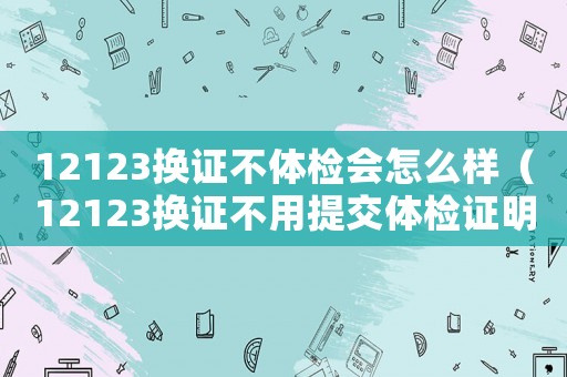 12123換證不體檢會(huì)怎么樣（12123換證不用提交體檢證明了）