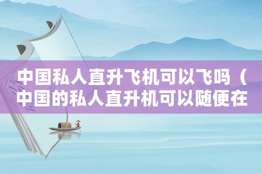 中國(guó)私人直升飛機(jī)可以飛嗎（中國(guó)的私人直升機(jī)可以隨便在天上飛嗎）