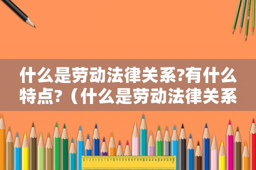 什么是勞動(dòng)法律關(guān)系?有什么特點(diǎn)?（什么是勞動(dòng)法律關(guān)系?有哪些聯(lián)系和區(qū)別）