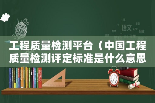 工程質(zhì)量檢測平臺（中國工程質(zhì)量檢測評定標(biāo)準(zhǔn)是什么意思）