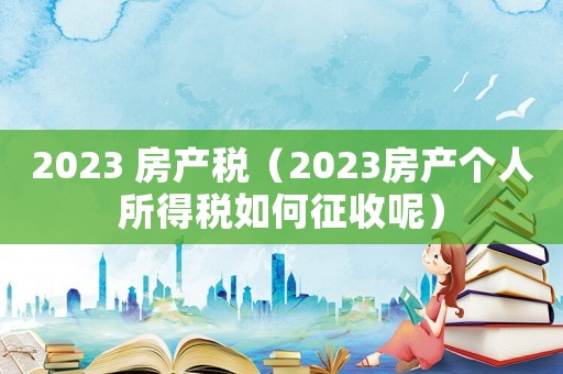2023 房產(chǎn)稅（2023房產(chǎn)個(gè)人所得稅如何征收呢）