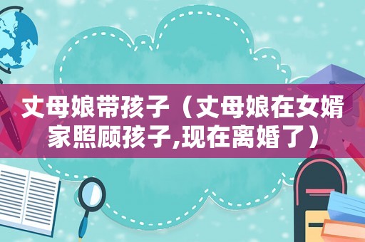 丈母娘帶孩子（丈母娘在女婿家照顧孩子,現(xiàn)在離婚了）